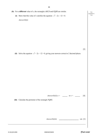 11
© UCLES 2009 0580/04/O/N/09 [Turn over
For
Examiner's
Use
(b) For a different value of x, the rectangles ABCD and PQRS are similar.
(i) Show that this value of x satisfies the equation x2
− 2x − 12 = 0.
Answer(b)(i)
[3]
(ii) Solve the equation x2
− 2x − 12 = 0, giving your answers correct to 2 decimal places.
Answer(b)(ii) x = or x = [4]
(iii) Calculate the perimeter of the rectangle PQRS.
Answer(b)(iii) cm [1]
 