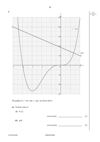 12
© UCLES 2009 0580/04/O/N/09
For
Examiner's
Use
6
50
40
30
20
10
–10
–20
–30
0–1 1 2–2–3–4–5
y
x
A
B
y = f(x)
y = g(x)
The graphs of y = f(x) and y = g(x) are shown above.
(a) Find the value of
(i) f(−2),
Answer(a)(i) [1]
(ii) g(0).
Answer(a)(ii) [1]
 