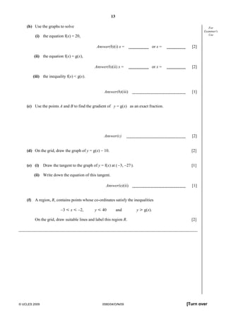 13
© UCLES 2009 0580/04/O/N/09 [Turn over
For
Examiner's
Use
(b) Use the graphs to solve
(i) the equation f(x) = 20,
Answer(b)(i) x = or x = [2]
(ii) the equation f(x) = g(x),
Answer(b)(ii) x = or x = [2]
(iii) the inequality f(x) < g(x).
Answer(b)(iii) [1]
(c) Use the points A and B to find the gradient of y = g(x) as an exact fraction.
Answer(c) [2]
(d) On the grid, draw the graph of y = g(x) − 10. [2]
(e) (i) Draw the tangent to the graph of y = f(x) at (−3, −27). [1]
(ii) Write down the equation of this tangent.
Answer(e)(ii) [1]
(f) A region, R, contains points whose co-ordinates satisfy the inequalities
−3 Y x Y −2, y Y 40 and y [ g(x).
On the grid, draw suitable lines and label this region R. [2]
 
