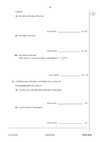 15
© UCLES 2009 0580/04/O/N/09 [Turn over
For
Examiner's
Use
Calculate
(i) the radius of the base of the cone,
Answer(b)(i) cm [2]
(ii) the height of the cone,
Answer(b)(ii) cm [2]
(iii) the volume of the cone.
[The volume, V, of a cone of radius r and height h is V = 1
3
πr2
h.]
Answer(b)(iii) cm3
[2]
(c) A different cone, with radius x and height y, has a volume W.
Find, in terms of W, the volume of
(i) a similar cone, with both radius and height 3 times larger,
Answer(c)(i) [1]
(ii) a cone of radius 2x and height y.
Answer(c)(ii) [1]
 