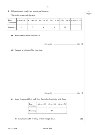 16
© UCLES 2009 0580/04/O/N/09
For
Examiner's
Use
8 Fifty students are timed when running one kilometre.
The results are shown in the table.
Time
(t minutes)
4.0 < t Y 4.5 4.5 < t Y 5.0 5.0 < t Y 5.5 5.5 < t Y 6.0 6.0 < t Y 6.5 6.5 < t Y 7.0
Frequency 2 7 8 18 10 5
(a) Write down the modal time interval.
Answer(a) min [1]
(b) Calculate an estimate of the mean time.
Answer(b) min [4]
(c) A new frequency table is made from the results shown in the table above.
Time
(t minutes)
4.0 < t Y 5.5 5.5 < t Y 6.0 6.0 < t Y 7.0
Frequency 18
(i) Complete the table by filling in the two empty boxes. [1]
 