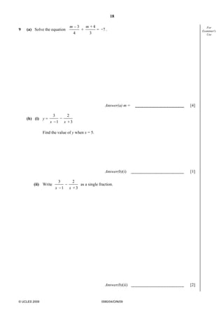18
© UCLES 2009 0580/04/O/N/09
For
Examiner's
Use
9 (a) Solve the equation
_ 3 + 4 _
+ = 7
4 3
m m
.
Answer(a) m = [4]
(b) (i) y =
3 2_
_1 + 3x x
Find the value of y when x = 5.
Answer(b)(i) [1]
(ii) Write
3 2_
_1 + 3x x
as a single fraction.
Answer(b)(ii) [2]
 