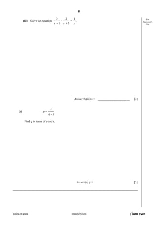 19
© UCLES 2009 0580/04/O/N/09 [Turn over
For
Examiner's
Use
(iii) Solve the equation
3 2 1_ =_1 + 3x x x
.
Answer(b)(iii) x = [3]
(c) p =
_
1
t
q
Find q in terms of p and t.
Answer(c) q = [3]
 