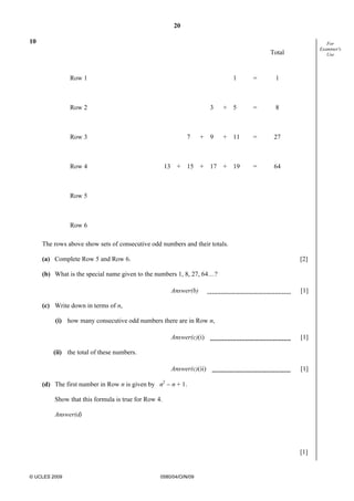 20
© UCLES 2009 0580/04/O/N/09
For
Examiner's
Use
10
Total
Row 1 1 = 1
Row 2 3 + 5 = 8
Row 3 7 + 9 + 11 = 27
Row 4 13 + 15 + 17 + 19 = 64
Row 5
Row 6
The rows above show sets of consecutive odd numbers and their totals.
(a) Complete Row 5 and Row 6. [2]
(b) What is the special name given to the numbers 1, 8, 27, 64…?
Answer(b) [1]
(c) Write down in terms of n,
(i) how many consecutive odd numbers there are in Row n,
Answer(c)(i) [1]
(ii) the total of these numbers.
Answer(c)(ii) [1]
(d) The first number in Row n is given by n2
− n + 1.
Show that this formula is true for Row 4.
Answer(d)
[1]
 