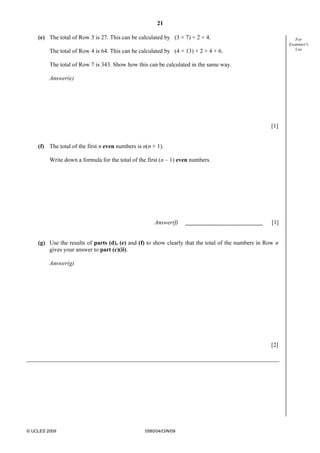 21
© UCLES 2009 0580/04/O/N/09
For
Examiner's
Use
(e) The total of Row 3 is 27. This can be calculated by (3 × 7) + 2 + 4.
The total of Row 4 is 64. This can be calculated by (4 × 13) + 2 + 4 + 6.
The total of Row 7 is 343. Show how this can be calculated in the same way.
Answer(e)
[1]
(f) The total of the first n even numbers is n(n + 1).
Write down a formula for the total of the first (n – 1) even numbers.
Answer(f) [1]
(g) Use the results of parts (d), (e) and (f) to show clearly that the total of the numbers in Row n
gives your answer to part (c)(ii).
Answer(g)
[2]
 