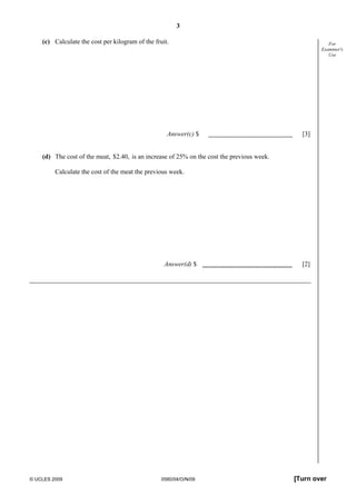3
© UCLES 2009 0580/04/O/N/09 [Turn over
For
Examiner's
Use
(c) Calculate the cost per kilogram of the fruit.
Answer(c) $ [3]
(d) The cost of the meat, $2.40, is an increase of 25% on the cost the previous week.
Calculate the cost of the meat the previous week.
Answer(d) $ [2]
 