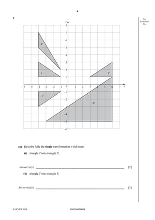 4
© UCLES 2009 0580/04/O/N/09
For
Examiner's
Use
2
y
x
8
7
6
5
4
3
2
1
–1
–2
–3
–4
–5
–6
0–1 1 2 3 4 5 6 7–2–3–4–5–6
U
X
V
W
T
(a) Describe fully the single transformation which maps
(i) triangle T onto triangle U,
Answer(a)(i) [2]
(ii) triangle T onto triangle V,
Answer(a)(ii) [3]
 