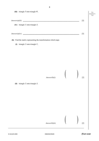 5
© UCLES 2009 0580/04/O/N/09 [Turn over
For
Examiner's
Use
(iii) triangle T onto triangle W,
Answer(a)(iii) [3]
(iv) triangle U onto triangle X.
Answer(a)(iv) [3]
(b) Find the matrix representing the transformation which maps
(i) triangle U onto triangle V,
Answer(b)(i) [2]
(ii) triangle U onto triangle X.
Answer(b)(ii) [2]
 