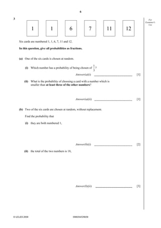 6
© UCLES 2009 0580/04/O/N/09
For
Examiner's
Use
3
1 1 6 7 11 12
Six cards are numbered 1, 1, 6, 7, 11 and 12.
In this question, give all probabilities as fractions.
(a) One of the six cards is chosen at random.
(i) Which number has a probability of being chosen of
1
3
?
Answer(a)(i) [1]
(ii) What is the probability of choosing a card with a number which is
smaller than at least three of the other numbers?
Answer(a)(ii) [1]
(b) Two of the six cards are chosen at random, without replacement.
Find the probability that
(i) they are both numbered 1,
Answer(b)(i) [2]
(ii) the total of the two numbers is 18,
Answer(b)(ii) [3]
 