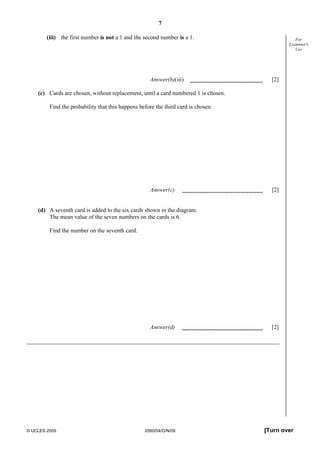 7
© UCLES 2009 0580/04/O/N/09 [Turn over
For
Examiner's
Use
(iii) the first number is not a 1 and the second number is a 1.
Answer(b)(iii) [2]
(c) Cards are chosen, without replacement, until a card numbered 1 is chosen.
Find the probability that this happens before the third card is chosen.
Answer(c) [2]
(d) A seventh card is added to the six cards shown in the diagram.
The mean value of the seven numbers on the cards is 6.
Find the number on the seventh card.
Answer(d) [2]
 