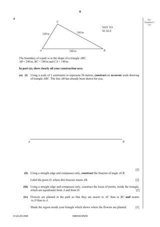 8
© UCLES 2009 0580/04/O/N/09
For
Examiner's
Use
4
A B
C
140m 180m
240m
NOT TO
SCALE
The boundary of a park is in the shape of a triangle ABC.
AB = 240m, BC = 180m and CA = 140m.
In part (a), show clearly all your construction arcs.
(a) (i) Using a scale of 1 centimetre to represent 20 metres, construct an accurate scale drawing
of triangle ABC. The line AB has already been drawn for you.
A B
[2]
(ii) Using a straight edge and compasses only, construct the bisector of angle ACB.
Label the point D, where this bisector meets AB. [2]
(iii) Using a straight edge and compasses only, construct the locus of points, inside the triangle,
which are equidistant from A and from D. [2]
(iv) Flowers are planted in the park so that they are nearer to AC than to BC and nearer
to D than to A.
Shade the region inside your triangle which shows where the flowers are planted. [1]
 