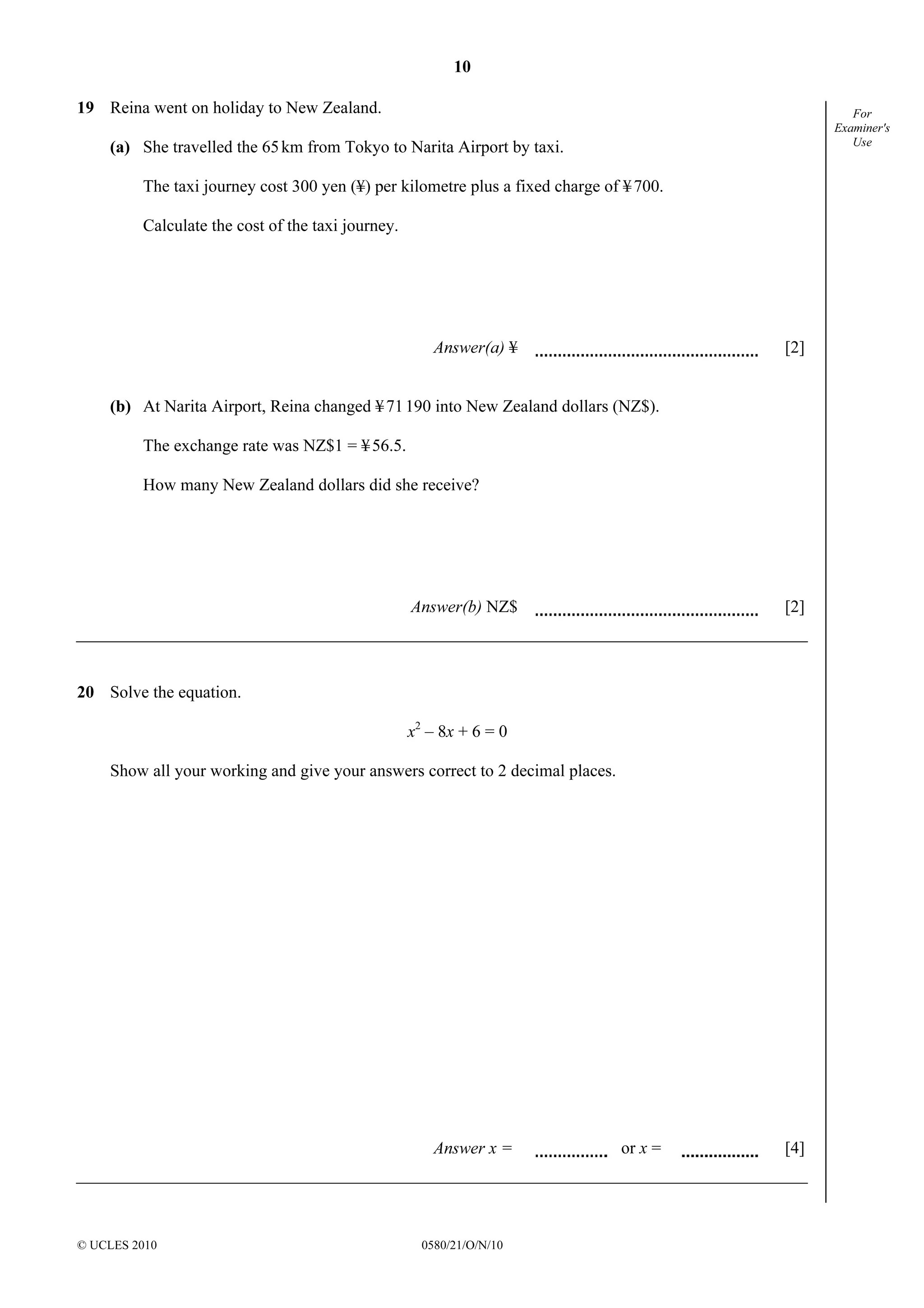 10
© UCLES 2010 0580/21/O/N/10
For
Examiner's
Use
19 Reina went on holiday to New Zealand.
(a) She travelled the 65km from Tokyo to Narita Airport by taxi.
The taxi journey cost 300 yen (¥) per kilometre plus a fixed charge of ¥700.
Calculate the cost of the taxi journey.
Answer(a) ¥ [2]
(b) At Narita Airport, Reina changed ¥71190 into New Zealand dollars (NZ$).
The exchange rate was NZ$1 = ¥56.5.
How many New Zealand dollars did she receive?
Answer(b) NZ$ [2]
20 Solve the equation.
x2
– 8x + 6 = 0
Show all your working and give your answers correct to 2 decimal places.
Answer x = or x = [4]
 