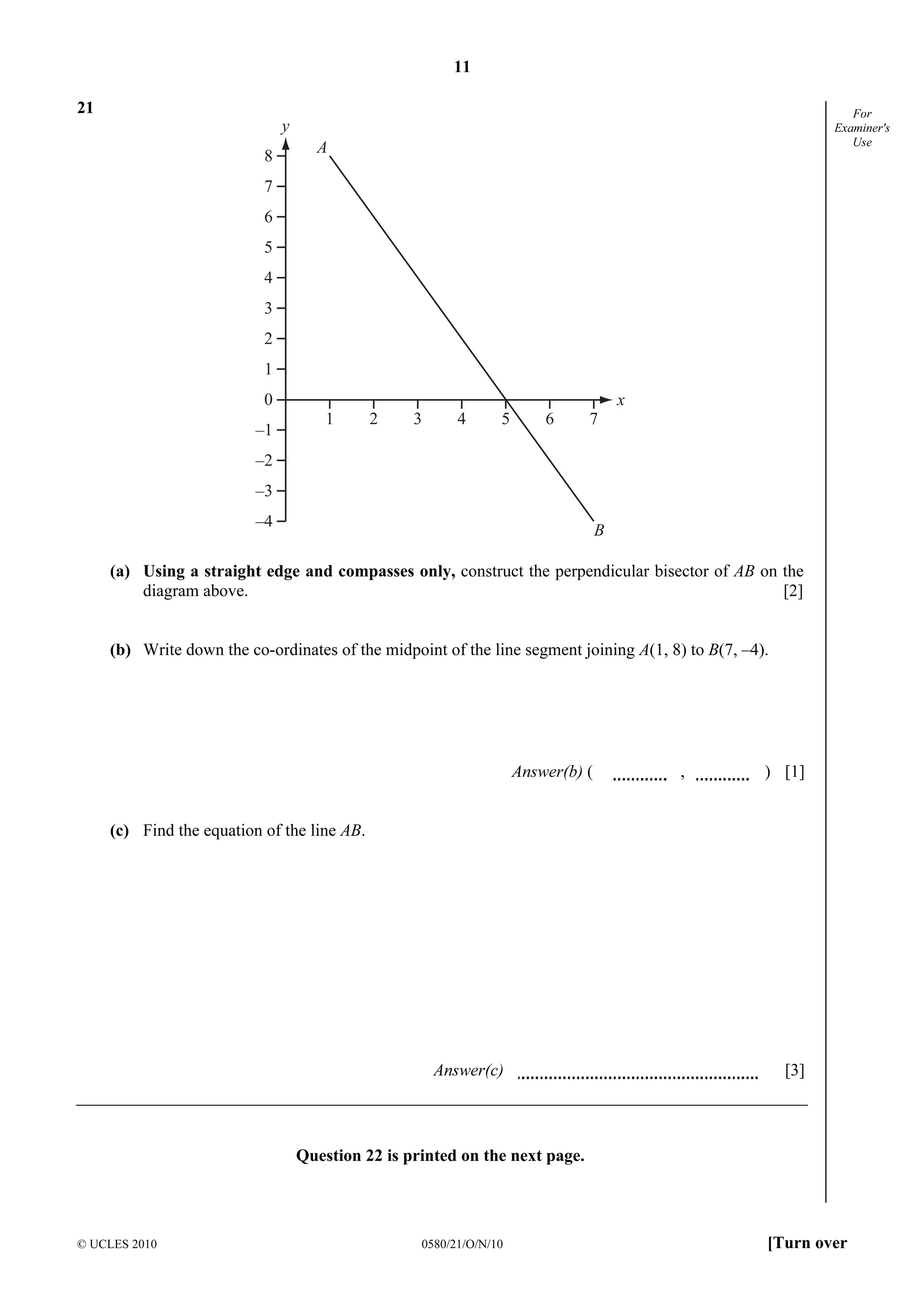 11
© UCLES 2010 0580/21/O/N/10 [Turn over
For
Examiner's
Use
21
8
7
6
5
4
3
2
1
0
–1
–2
–3
–4
1 2 3 4 5 6 7
y
x
A
B
(a) Using a straight edge and compasses only, construct the perpendicular bisector of AB on the
diagram above. [2]
(b) Write down the co-ordinates of the midpoint of the line segment joining A(1, 8) to B(7, –4).
Answer(b) ( , ) [1]
(c) Find the equation of the line AB.
Answer(c) [3]
Question 22 is printed on the next page.
 