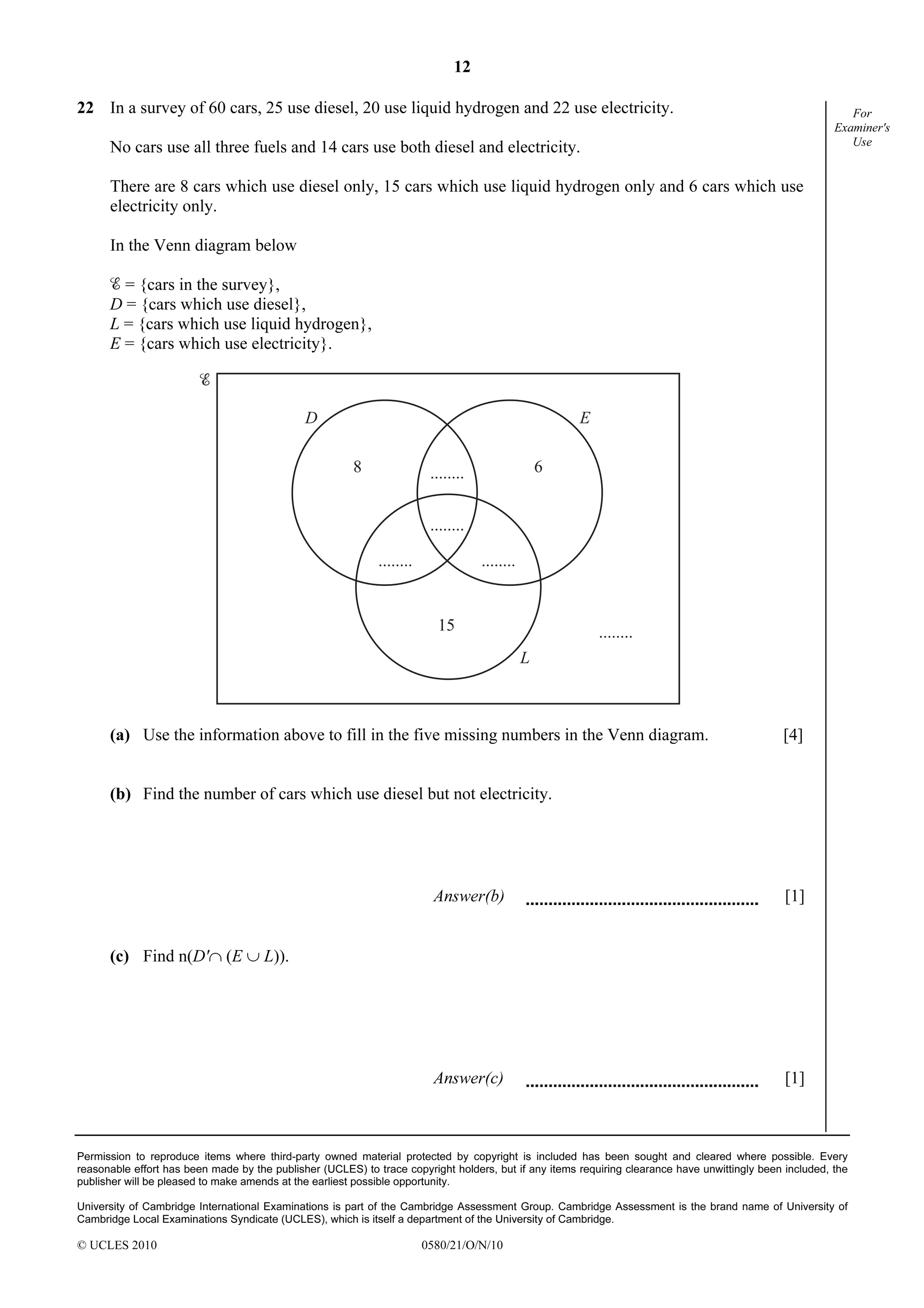 12
Permission to reproduce items where third-party owned material protected by copyright is included has been sought and cleared where possible. Every
reasonable effort has been made by the publisher (UCLES) to trace copyright holders, but if any items requiring clearance have unwittingly been included, the
publisher will be pleased to make amends at the earliest possible opportunity.
University of Cambridge International Examinations is part of the Cambridge Assessment Group. Cambridge Assessment is the brand name of University of
Cambridge Local Examinations Syndicate (UCLES), which is itself a department of the University of Cambridge.
© UCLES 2010 0580/21/O/N/10
For
Examiner's
Use
22 In a survey of 60 cars, 25 use diesel, 20 use liquid hydrogen and 22 use electricity.
No cars use all three fuels and 14 cars use both diesel and electricity.
There are 8 cars which use diesel only, 15 cars which use liquid hydrogen only and 6 cars which use
electricity only.
In the Venn diagram below
= {cars in the survey},
D = {cars which use diesel},
L = {cars which use liquid hydrogen},
E = {cars which use electricity}.
8 6
15
........
........
................
........
D E
L
(a) Use the information above to fill in the five missing numbers in the Venn diagram. [4]
(b) Find the number of cars which use diesel but not electricity.
Answer(b) [1]
(c) Find n(D'∩ (E ∪ L)).
Answer(c) [1]
 