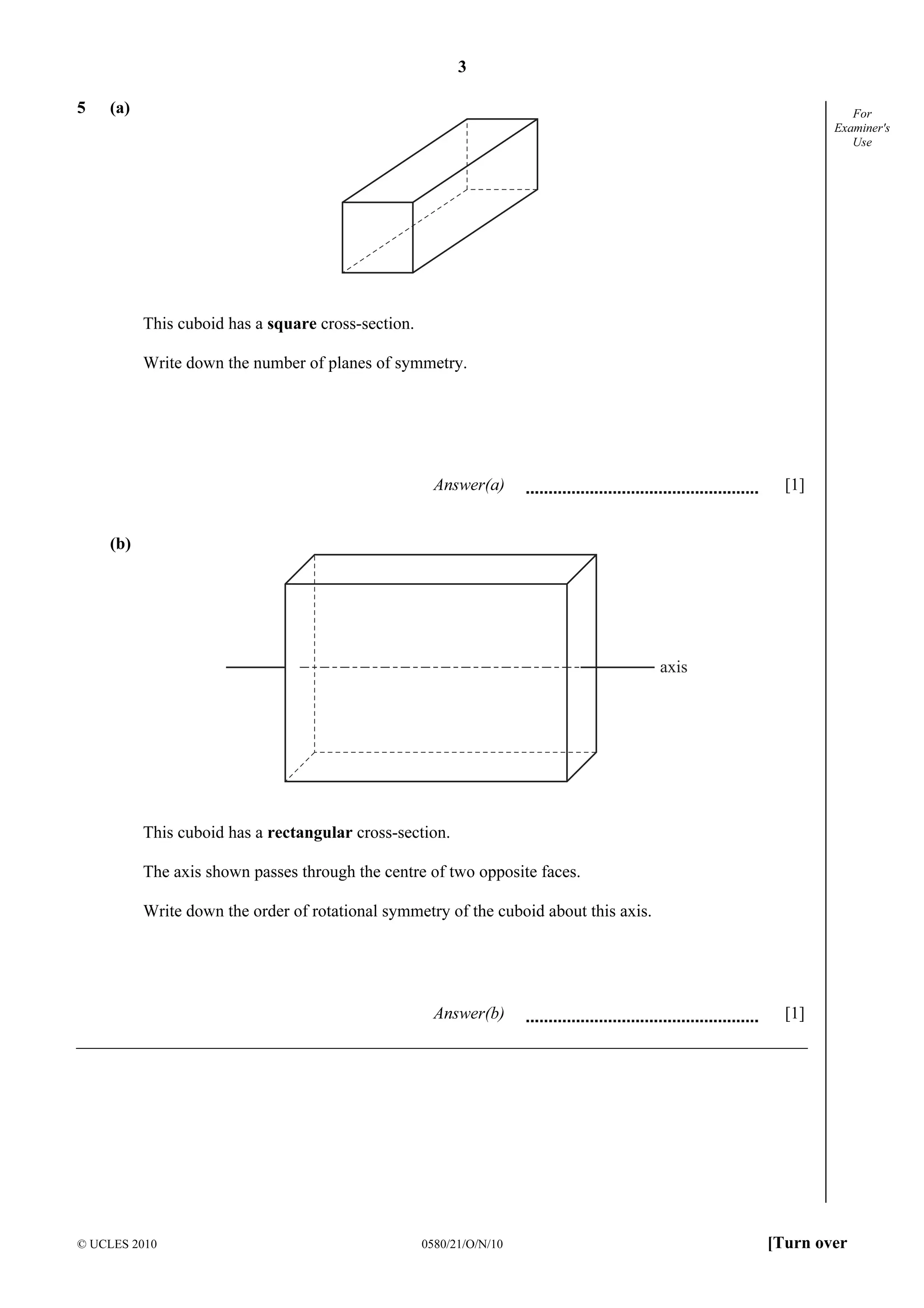 3
© UCLES 2010 0580/21/O/N/10 [Turn over
For
Examiner's
Use
5 (a)
This cuboid has a square cross-section.
Write down the number of planes of symmetry.
Answer(a) [1]
(b)
axis
This cuboid has a rectangular cross-section.
The axis shown passes through the centre of two opposite faces.
Write down the order of rotational symmetry of the cuboid about this axis.
Answer(b) [1]
 