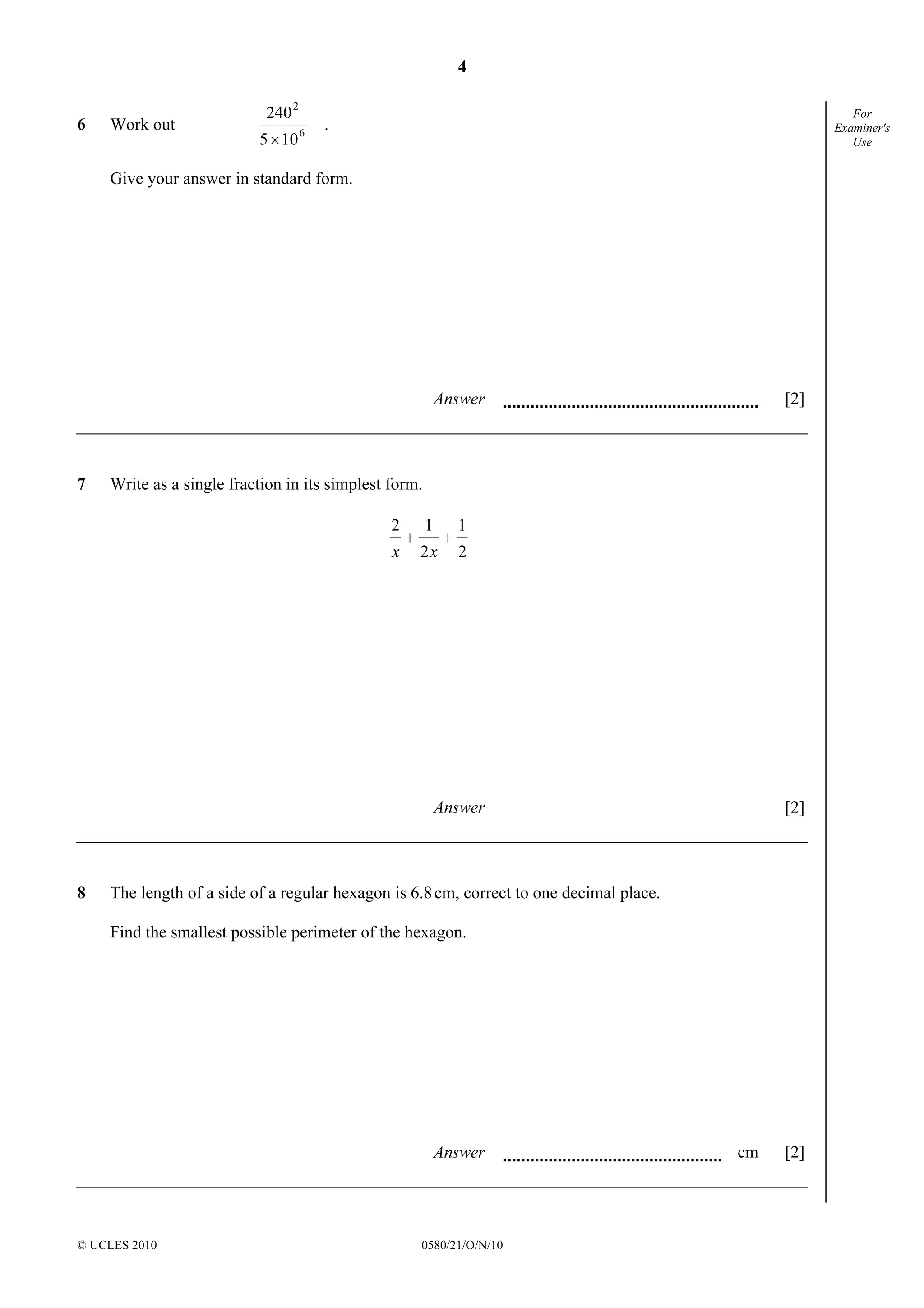4
© UCLES 2010 0580/21/O/N/10
For
Examiner's
Use
6 Work out 6
2
105
240
×
.
Give your answer in standard form.
Answer [2]
7 Write as a single fraction in its simplest form.
2
1
2
12
++
xx
Answer [2]
8 The length of a side of a regular hexagon is 6.8cm, correct to one decimal place.
Find the smallest possible perimeter of the hexagon.
Answer cm [2]
 