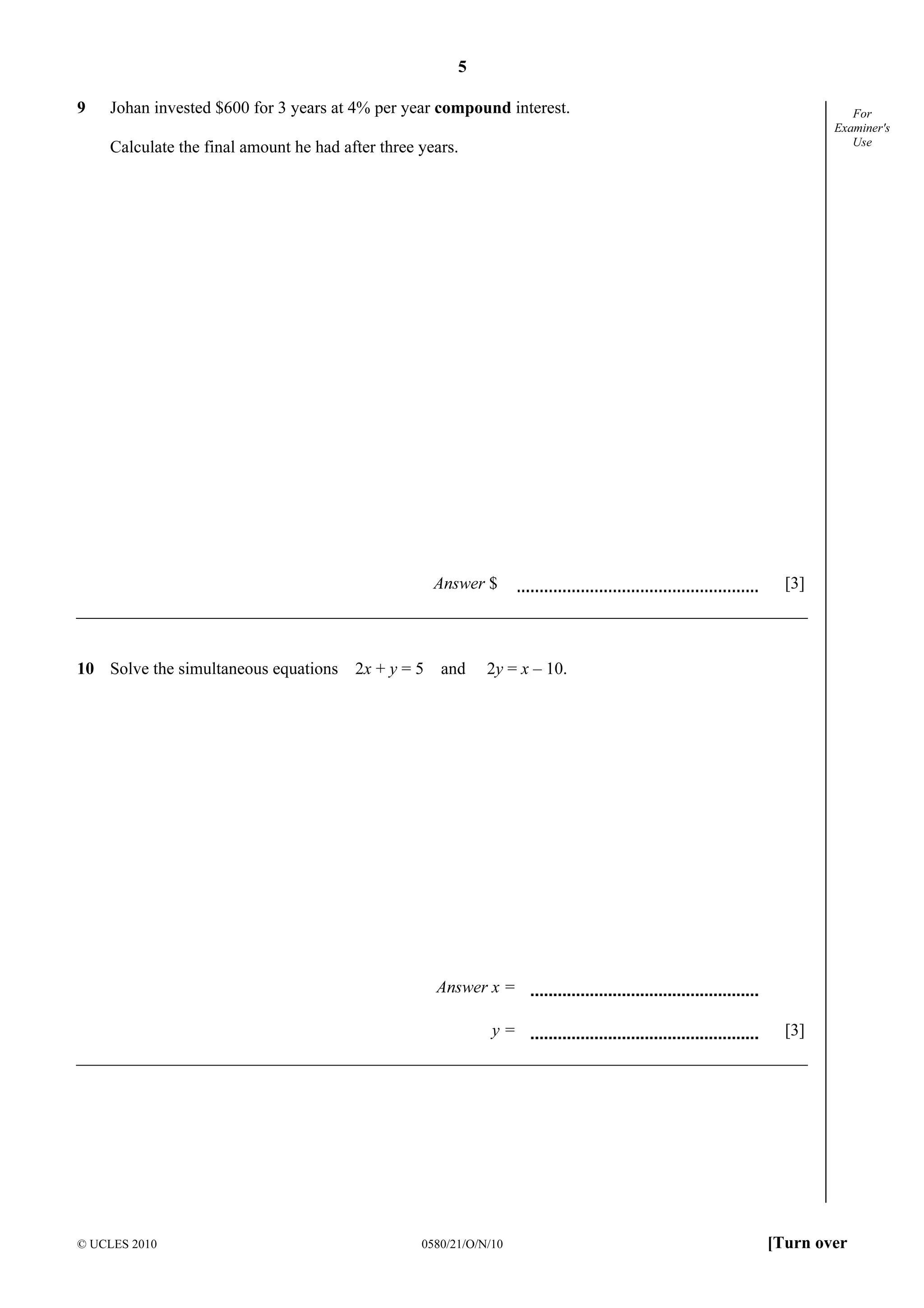 5
© UCLES 2010 0580/21/O/N/10 [Turn over
For
Examiner's
Use
9 Johan invested $600 for 3 years at 4% per year compound interest.
Calculate the final amount he had after three years.
Answer $ [3]
10 Solve the simultaneous equations 2x + y = 5 and 2y = x – 10.
Answer x =
y = [3]
 