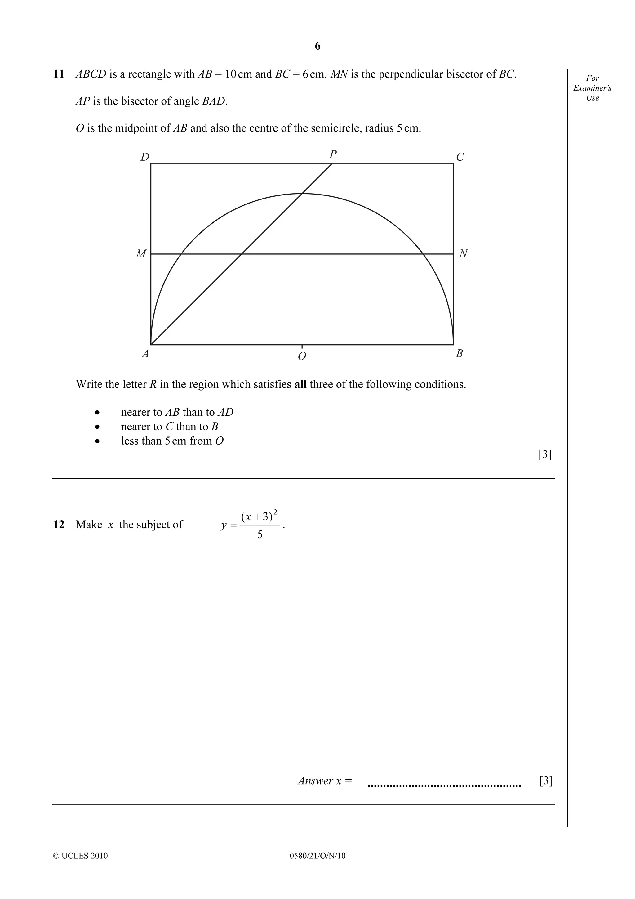 6
© UCLES 2010 0580/21/O/N/10
For
Examiner's
Use
11 ABCD is a rectangle with AB = 10cm and BC = 6cm. MN is the perpendicular bisector of BC.
AP is the bisector of angle BAD.
O is the midpoint of AB and also the centre of the semicircle, radius 5cm.
D
A
CP
B
M N
O
Write the letter R in the region which satisfies all three of the following conditions.
• nearer to AB than to AD
• nearer to C than to B
• less than 5cm from O
[3]
12 Make x the subject of
5
3)( 2
+
=
x
y .
Answer x = [3]
 