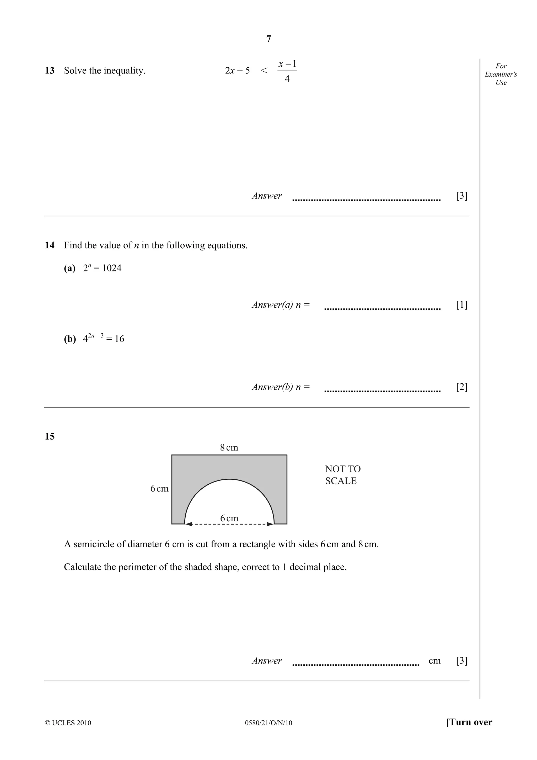 7
© UCLES 2010 0580/21/O/N/10 [Turn over
For
Examiner's
Use
13 Solve the inequality. 2x + 5 I
4
1−x
Answer [3]
14 Find the value of n in the following equations.
(a) 2n
= 1024
Answer(a) n = [1]
(b) 42n – 3
= 16
Answer(b) n = [2]
15
NOT TO
SCALE
8cm
6cm
6cm
A semicircle of diameter 6 cm is cut from a rectangle with sides 6cm and 8cm.
Calculate the perimeter of the shaded shape, correct to 1 decimal place.
Answer cm [3]
 