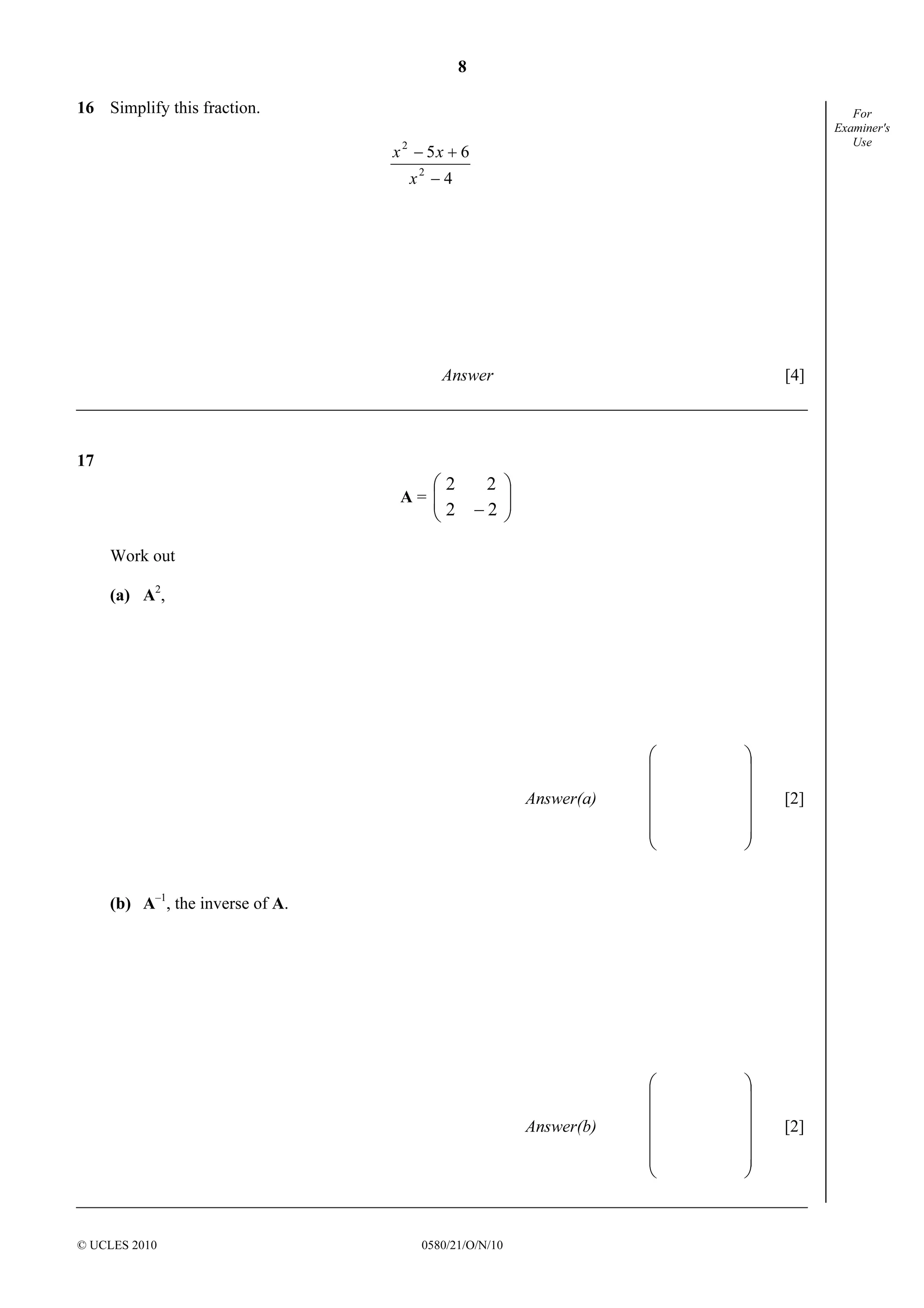 8
© UCLES 2010 0580/21/O/N/10
For
Examiner's
Use
16 Simplify this fraction.
4
65
2
2
−
+−
x
xx
Answer [4]
17
A = 





− 2
2
2
2
Work out
(a) A2
,
Answer(a)














[2]
(b) A–1
, the inverse of A.
Answer(b)














[2]
 
