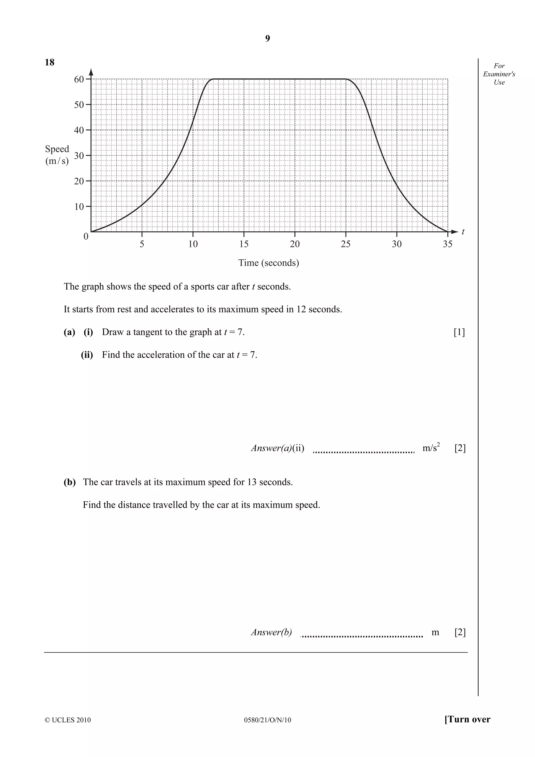 9
© UCLES 2010 0580/21/O/N/10 [Turn over
For
Examiner's
Use
18
0
5 10 15 20 25 30 35
60
50
40
30
20
10
Speed
(m/s)
Time (seconds)
t
The graph shows the speed of a sports car after t seconds.
It starts from rest and accelerates to its maximum speed in 12 seconds.
(a) (i) Draw a tangent to the graph at t = 7. [1]
(ii) Find the acceleration of the car at t = 7.
Answer(a)(ii) m/s2
[2]
(b) The car travels at its maximum speed for 13 seconds.
Find the distance travelled by the car at its maximum speed.
Answer(b) m [2]
 