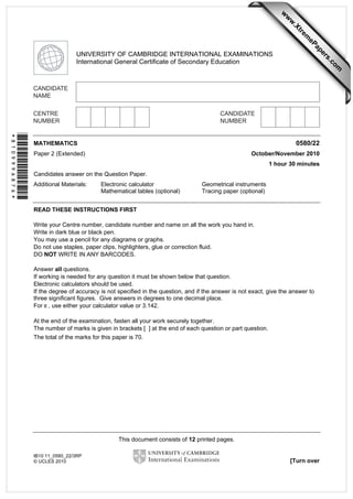 w

w
ap
eP

m

e
tr
.X

w
om
.c

s
er

UNIVERSITY OF CAMBRIDGE INTERNATIONAL EXAMINATIONS
International General Certificate of Secondary Education

*8109996876*

0580/22

MATHEMATICS

October/November 2010

Paper 2 (Extended)

1 hour 30 minutes
Candidates answer on the Question Paper.
Additional Materials:

Electronic calculator
Mathematical tables (optional)

Geometrical instruments
Tracing paper (optional)

READ THESE INSTRUCTIONS FIRST
Write your Centre number, candidate number and name on all the work you hand in.
Write in dark blue or black pen.
You may use a pencil for any diagrams or graphs.
Do not use staples, paper clips, highlighters, glue or correction fluid.
DO NOT WRITE IN ANY BARCODES.
Answer all questions.
If working is needed for any question it must be shown below that question.
Electronic calculators should be used.
If the degree of accuracy is not specified in the question, and if the answer is not exact, give the answer to
three significant figures. Give answers in degrees to one decimal place.
For π , use either your calculator value or 3.142.
At the end of the examination, fasten all your work securely together.
The number of marks is given in brackets [ ] at the end of each question or part question.
The total of the marks for this paper is 70.

This document consists of 12 printed pages.
IB10 11_0580_22/3RP
© UCLES 2010

[Turn over

 