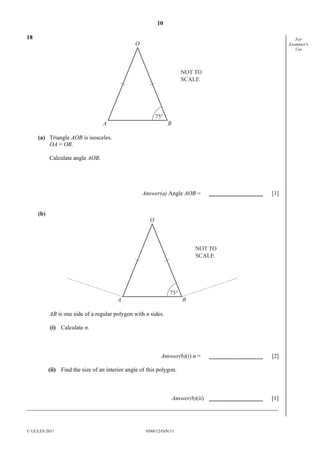 10
18

For
Examiner's
Use

O

NOT TO
SCALE

75°

A

B

(a) Triangle AOB is isosceles.
OA = OB.
Calculate angle AOB.

Answer(a) Angle AOB =
(b)

[1]

O

NOT TO
SCALE

75°

A

B

AB is one side of a regular polygon with n sides.
(i) Calculate n.

Answer(b)(i) n =

[2]

(ii) Find the size of an interior angle of this polygon.

Answer(b)(ii)

© UCLES 2011

0580/12/O/N/11

[1]

 