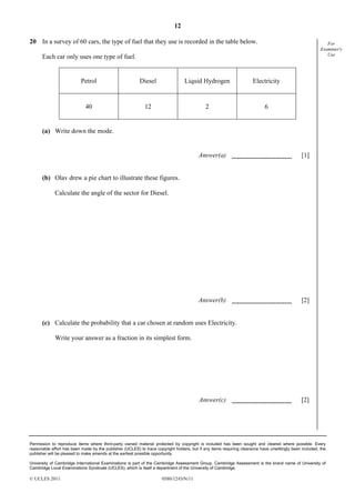 12
20 In a survey of 60 cars, the type of fuel that they use is recorded in the table below.

For
Examiner's
Use

Each car only uses one type of fuel.

Petrol

Diesel

Liquid Hydrogen

Electricity

40

12

2

6

(a) Write down the mode.
Answer(a)

[1]

Answer(b)

[2]

(b) Olav drew a pie chart to illustrate these figures.
Calculate the angle of the sector for Diesel.

(c) Calculate the probability that a car chosen at random uses Electricity.
Write your answer as a fraction in its simplest form.

Answer(c)

[2]

Permission to reproduce items where third-party owned material protected by copyright is included has been sought and cleared where possible. Every
reasonable effort has been made by the publisher (UCLES) to trace copyright holders, but if any items requiring clearance have unwittingly been included, the
publisher will be pleased to make amends at the earliest possible opportunity.
University of Cambridge International Examinations is part of the Cambridge Assessment Group. Cambridge Assessment is the brand name of University of
Cambridge Local Examinations Syndicate (UCLES), which is itself a department of the University of Cambridge.

© UCLES 2011

0580/12/O/N/11

 