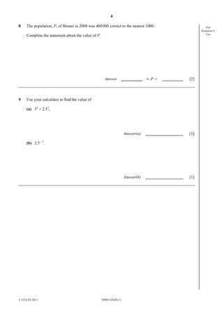 4
8

The population, P, of Brunei in 2008 was 400 000 correct to the nearest 1000.

For
Examiner's
Use

Complete the statement about the value of P.

YPI

Answer

9

[2]

Use your calculator to find the value of
(a) 30 × 2.52,

Answer(a)

[1]

Answer(b)

[1]

(b) 2.5 – 2.

© UCLES 2011

0580/12/O/N/11

 