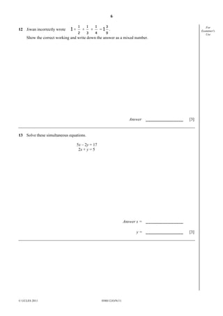 6
12 Jiwan incorrectly wrote

1+

1
2

+

1
3

+

1
4

=1

3
9

For
Examiner's
Use

.

Show the correct working and write down the answer as a mixed number.

Answer

[3]

13 Solve these simultaneous equations.
5x – 2y = 17
2x + y = 5

Answer x =
y=

© UCLES 2011

0580/12/O/N/11

[3]

 