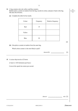 7
14 A bag contains only red, yellow and blue counters.
Bashira picks a counter at random from the bag, records its colour, and puts it back in the bag.
She does this 60 times.

For
Examiner's
Use

(a) Complete the table for her results.

Colour

Frequency

Red

Relative frequency

19

Yellow

Blue

28
[2]

(b) Gita picks a counter at random from the same bag.
Which colour counter is she most likely to pick?
Answer(b)

[1]

15 A cruise ship travels at 22 knots.
[1 knot is 1.852 kilometres per hour.]
Convert this speed into metres per second.

Answer

© UCLES 2011

0580/12/O/N/11

m/s [3]

[Turn over

 