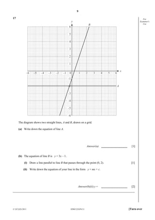 9
17

y

For
Examiner's
Use

B

6
5
4
3
2
1
–6

–5

–4

–3

–2

–1

0

1

2

3

4

5

x

6

–1
–2

A

–3
–4
–5
–6
The diagram shows two straight lines, A and B, drawn on a grid.
(a) Write down the equation of line A.

Answer(a)

[1]

(b) The equation of line B is y = 3x – 1 .
(i) Draw a line parallel to line B that passes through the point (0, 2).

[1]

(ii) Write down the equation of your line in the form y = mx + c.

Answer(b)(ii) y =

© UCLES 2011

0580/12/O/N/11

[2]

[Turn over

 