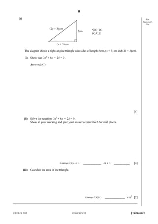 11
© UCLES 2012 0580/43/O/N/12 [Turn over
For
Examiner's
Use
(c)
(2x + 3)cm
(x + 3)cm
5cm NOT TO
SCALE
The diagram shows a right-angled triangle with sides of length 5cm, (x + 3)cm and (2x + 3)cm.
(i) Show that 3x2
+ 6x O 25 = 0.
Answer (c)(i)
[4]
(ii) Solve the equation 3x2
+ 6x O 25 = 0.
Show all your working and give your answers correct to 2 decimal places.
Answer(c)(ii) x = or x = [4]
(iii) Calculate the area of the triangle.
Answer(c)(iii) cm2
[2]
 