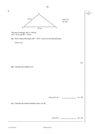 12
© UCLES 2012 0580/43/O/N/12
For
Examiner's
Use
6
A
B C
16cm
25cm
NOT TO
SCALE
The area of triangle ABC is 130cm2
.
AB = 16cm and BC = 25cm.
(a) Show clearly that angle ABC = 40.5°, correct to one decimal place.
Answer (a)
[3]
(b) Calculate the length of AC.
Answer(b) AC = cm [4]
(c) Calculate the shortest distance from A to BC.
Answer(c) cm [2]
 