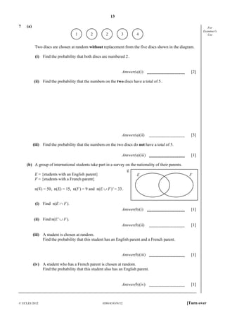 13
© UCLES 2012 0580/43/O/N/12 [Turn over
For
Examiner's
Use
7 (a)
1 2 2 3 4
Two discs are chosen at random without replacement from the five discs shown in the diagram.
(i) Find the probability that both discs are numbered 2.
Answer(a)(i) [2]
(ii) Find the probability that the numbers on the two discs have a total of 5.
Answer(a)(ii) [3]
(iii) Find the probability that the numbers on the two discs do not have a total of 5.
Answer(a)(iii) [1]
(b) A group of international students take part in a survey on the nationality of their parents.
E = {students with an English parent}
F = {students with a French parent}
n( ) = 50, n(E) = 15, n(F) = 9 and n(E ∪ F)' = 33.
(i) Find n(E ∩ F).
Answer(b)(i) [1]
(ii) Find n(E' ∪ F).
Answer(b)(ii) [1]
(iii) A student is chosen at random.
Find the probability that this student has an English parent and a French parent.
Answer(b)(iii) [1]
(iv) A student who has a French parent is chosen at random.
Find the probability that this student also has an English parent.
Answer(b)(iv) [1]
E F
 
