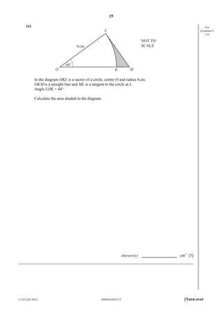 15
© UCLES 2012 0580/43/O/N/12 [Turn over
For
Examiner's
Use
(c)
NOT TO
SCALE
44°
O K M
L
8cm
In the diagram OKL is a sector of a circle, centre O and radius 8cm.
OKM is a straight line and ML is a tangent to the circle at L.
Angle LOK = 44°.
Calculate the area shaded in the diagram.
Answer(c) cm2
[5]
 