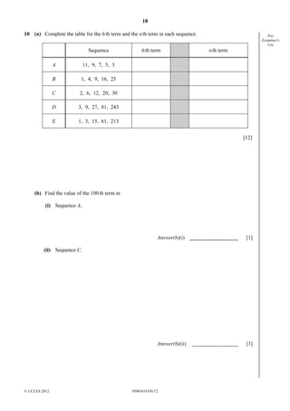 18
© UCLES 2012 0580/43/O/N/12
For
Examiner's
Use
10 (a) Complete the table for the 6th term and the nth term in each sequence.
Sequence 6th term nth term
A 11, 9, 7, 5, 3
B 1, 4, 9, 16, 25
C 2, 6, 12, 20, 30
D 3, 9, 27, 81, 243
E 1, 3, 15, 61, 213
[12]
(b) Find the value of the 100th term in
(i) Sequence A,
Answer(b)(i) [1]
(ii) Sequence C.
Answer(b)(ii) [1]
 