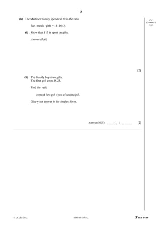 3
© UCLES 2012 0580/43/O/N/12 [Turn over
For
Examiner's
Use
(b) The Martinez family spends $150 in the ratio
fuel:meals:gifts = 11:16:3.
(i) Show that $15 is spent on gifts.
Answer (b)(i)
[2]
(ii) The family buys two gifts.
The first gift costs $8.25.
Find the ratio
cost of first gift : cost of second gift.
Give your answer in its simplest form.
Answer(b)(ii) : [2]
 