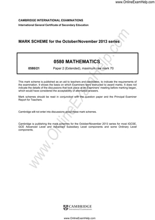 CAMBRIDGE INTERNATIONAL EXAMINATIONS
International General Certificate of Secondary Education
MARK SCHEME for the October/November 2013 series
0580 MATHEMATICS
0580/21 Paper 2 (Extended), maximum raw mark 70
This mark scheme is published as an aid to teachers and candidates, to indicate the requirements of
the examination. It shows the basis on which Examiners were instructed to award marks. It does not
indicate the details of the discussions that took place at an Examiners’ meeting before marking began,
which would have considered the acceptability of alternative answers.
Mark schemes should be read in conjunction with the question paper and the Principal Examiner
Report for Teachers.
Cambridge will not enter into discussions about these mark schemes.
Cambridge is publishing the mark schemes for the October/November 2013 series for most IGCSE,
GCE Advanced Level and Advanced Subsidiary Level components and some Ordinary Level
components.
www.OnlineExamHelp.com
www.OnlineExamHelp.com
www.OnlineExamHelp.com
 