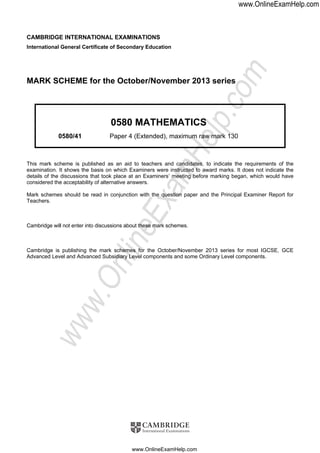 CAMBRIDGE INTERNATIONAL EXAMINATIONS
International General Certificate of Secondary Education
MARK SCHEME for the October/November 2013 series
0580 MATHEMATICS
0580/41 Paper 4 (Extended), maximum raw mark 130
This mark scheme is published as an aid to teachers and candidates, to indicate the requirements of the
examination. It shows the basis on which Examiners were instructed to award marks. It does not indicate the
details of the discussions that took place at an Examiners’ meeting before marking began, which would have
considered the acceptability of alternative answers.
Mark schemes should be read in conjunction with the question paper and the Principal Examiner Report for
Teachers.
Cambridge will not enter into discussions about these mark schemes.
Cambridge is publishing the mark schemes for the October/November 2013 series for most IGCSE, GCE
Advanced Level and Advanced Subsidiary Level components and some Ordinary Level components.
www.OnlineExamHelp.com
www.OnlineExamHelp.com
www.OnlineExamHelp.com
 
