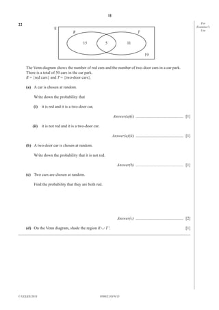 11
0580/21/O/N/13© UCLES 2013 [Turn over
For
Examiner′s
Use
22
5 11
19
15
R T
The Venn diagram shows the number of red cars and the number of two-door cars in a car park.
There is a total of 50 cars in the car park.
R = {red cars} and T = {two-door cars}.
(a) A car is chosen at random.
Write down the probability that
(i) it is red and it is a two-door car,
Answer(a)(i) ............................................... [1]
(ii) it is not red and it is a two-door car.
Answer(a)(ii) ............................................... [1]
(b) A two-door car is chosen at random.
Write down the probability that it is not red.
Answer(b) ............................................... [1]
(c) Two cars are chosen at random.
Find the probability that they are both red.
Answer(c) ............................................... [2]
(d) On the Venn diagram, shade the region R ∪ T'. [1]
_____________________________________________________________________________________
 
