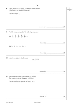 4
0580/21/O/N/13© UCLES 2013
For
Examiner′s
Use
8 Emily invests $x at a rate of 3% per year simple interest.
After 5 years she has $20.10 interest.
Find the value of x.
Answer x = ............................................... [3]
_____________________________________________________________________________________
9 Find the nth term in each of the following sequences.
(a)
3
1
,
4
2
,
5
3
,
6
4
,
7
5
, ......
Answer(a) ............................................... [1]
(b) 0, 3, 8, 15, 24, ......
Answer(b) ............................................... [2]
_____________________________________________________________________________________
10 Make b the subject of the formula.
22
c a b+=
Answer b = ............................................... [3]
_____________________________________________________________________________________
11 The volume of a child’s model plane is 1200cm3
.
The volume of the full size plane is 4050m3
.
Find the scale of the model in the form 1:n.
Answer 1: ............................................... [3]
_____________________________________________________________________________________
 