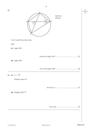 5
0580/21/O/N/13© UCLES 2013 [Turn over
For
Examiner′s
Use
12
A
B
C
D
59° 28°
42°
NOT TO
SCALE
A, B, C and D lie on the circle.
Find
(a) angle ADC,
Answer(a) Angle ADC = ............................................... [1]
(b) angle ADB.
Answer(b) Angle ADB = ............................................... [2]
_____________________________________________________________________________________
13 (a) 3x
= 5
34
Find the value of x.
Answer(a) x = ............................................... [1]
(b) Simplify 15
2
y 5
32^ h .
Answer(b) ............................................... [2]
_____________________________________________________________________________________
 