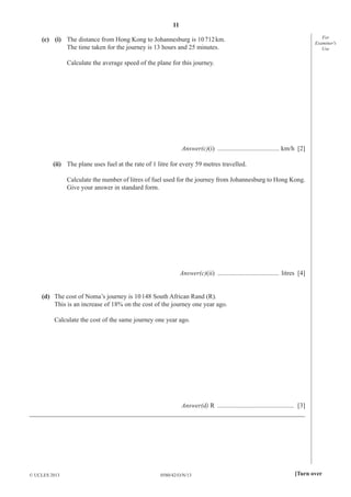 11
0580/42/O/N/13© UCLES 2013 [Turn over
For
Examiner′s
Use
(c) (i) The distance from Hong Kong to Johannesburg is 10712km.
The time taken for the journey is 13 hours and 25 minutes.
Calculate the average speed of the plane for this journey.
Answer(c)(i) ...................................... km/h [2]
(ii) The plane uses fuel at the rate of 1 litre for every 59 metres travelled.
Calculate the number of litres of fuel used for the journey from Johannesburg to Hong Kong.
Give your answer in standard form.
Answer(c)(ii) ...................................... litres [4]
(d) The cost of Noma’s journey is 10148 South African Rand (R).
This is an increase of 18% on the cost of the journey one year ago.
Calculate the cost of the same journey one year ago.
Answer(d) R ............................................... [3]
_____________________________________________________________________________________
 