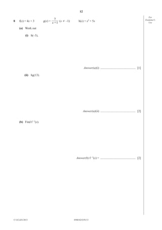 12
0580/42/O/N/13© UCLES 2013
For
Examiner′s
Use
8 f(x) = 4x + 3 g(x) =
1x
7
+
(x ¸ –1) h(x) = x2
+ 5x
(a) Work out
(i) h(–3),
Answer(a)(i) ............................................... [1]
(ii) hg(13).
Answer(a)(ii) ............................................... [2]
(b) Find f –1
(x).
Answer(b) f –1
(x) = ............................................... [2]
 
