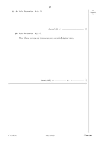 13
0580/42/O/N/13© UCLES 2013 [Turn over
For
Examiner′s
Use
(c) (i) Solve the equation f(x) = 23.
Answer(c)(i) x = ............................................... [2]
(ii) Solve the equation h(x) = 7.
Show all your working and give your answers correct to 2 decimal places.
Answer(c)(ii) x = ......................... or x = ......................... [5]
_____________________________________________________________________________________
 