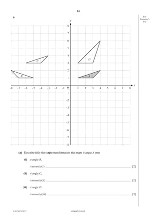 14
0580/42/O/N/13© UCLES 2013
For
Examiner′s
Use
9
A
C
D
B
y
x
8
7
6
5
4
3
2
1
–1
–2
–3
–4
–5
–6
–7
–8
0–1 1 2 3 4 5 6 7 8–2–3–4–5–6–7–8
(a) Describe fully the single transformation that maps triangle A onto
(i) triangle B,
Answer(a)(i) ...................................................................................................................... [2]
(ii) triangle C,
Answer(a)(ii) ..................................................................................................................... [2]
(iii) triangle D.
Answer(a)(iii) .................................................................................................................... [3]
 