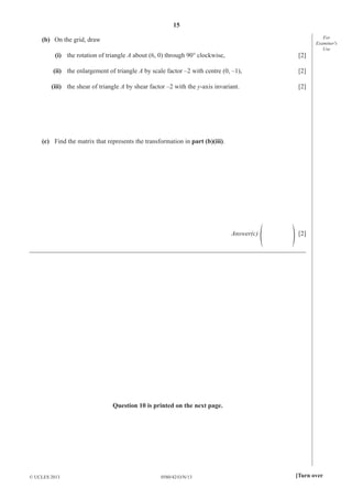 15
0580/42/O/N/13© UCLES 2013 [Turn over
For
Examiner′s
Use
(b) On the grid, draw
(i) the rotation of triangle A about (6, 0) through 90° clockwise, [2]
(ii) the enlargement of triangle A by scale factor –2 with centre (0, –1), [2]
(iii) the shear of triangle A by shear factor –2 with the y-axis invariant. [2]
(c) Find the matrix that represents the transformation in part (b)(iii).
Answer(c) f p [2]
_____________________________________________________________________________________
Question 10 is printed on the next page.
 