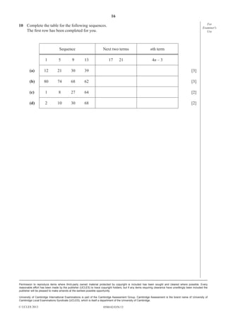 16
0580/42/O/N/13
Permission to reproduce items where third-party owned material protected by copyright is included has been sought and cleared where possible. Every
reasonable effort has been made by the publisher (UCLES) to trace copyright holders, but if any items requiring clearance have unwittingly been included the
publisher will be pleased to make amends at the earliest possible opportunity.
University of Cambridge International Examinations is part of the Cambridge Assessment Group. Cambridge Assessment is the brand name of University of
Cambridge Local Examinations Syndicate (UCLES), which is itself a department of the University of Cambridge.
© UCLES 2013
For
Examiner′s
Use
10 Complete the table for the following sequences.
The ﬁrst row has been completed for you.
Sequence Next two terms nth term
1 5 9 13 17 21 4n – 3
(a) 12 21 30 39 [3]
(b) 80 74 68 62 [3]
(c) 1 8 27 64 [2]
(d) 2 10 30 68 [2]
 