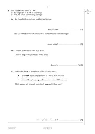 2
0580/42/O/N/13© UCLES 2013
For
Examiner′s
Use
1 Last year Mukthar earned $18900 .
He did not pay tax on $5500 of his earnings.
He paid 24% tax on his remaining earnings.
(a) (i) Calculate how much tax Mukthar paid last year.
Answer(a)(i) $ ............................................... [2]
(ii) Calculate how much Mukthar earned each month after tax had been paid.
Answer(a)(ii) $ ............................................... [2]
(b) This year Mukthar now earns $19750.50 .
Calculate the percentage increase from $18900.
Answer(b) ........................................... % [2]
(c) Mukthar has $1500 to invest in one of the following ways.
● Account A paying simple interest at a rate of 4.1% per year
● Account B paying compound interest at a rate of 3.3% per year
Which account will be worth more after 3 years and by how much?
Answer(c) Account ........ by $ ............................................... [5]
_____________________________________________________________________________________
 